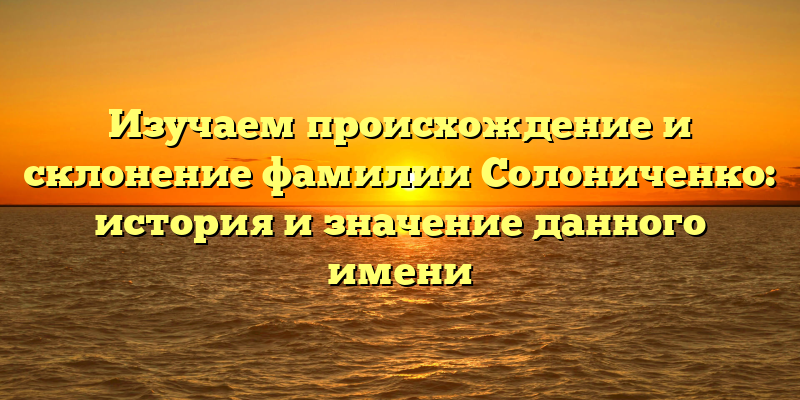 Изучаем происхождение и склонение фамилии Солониченко: история и значение данного имени