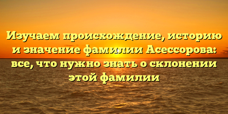 Изучаем происхождение, историю и значение фамилии Асессорова: все, что нужно знать о склонении этой фамилии