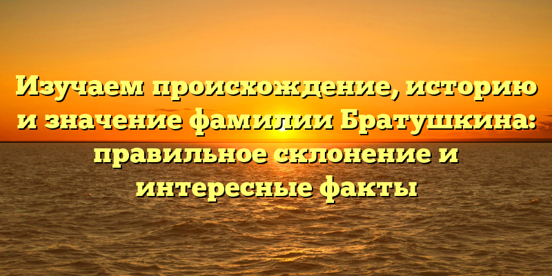 Изучаем происхождение, историю и значение фамилии Братушкина: правильное склонение и интересные факты