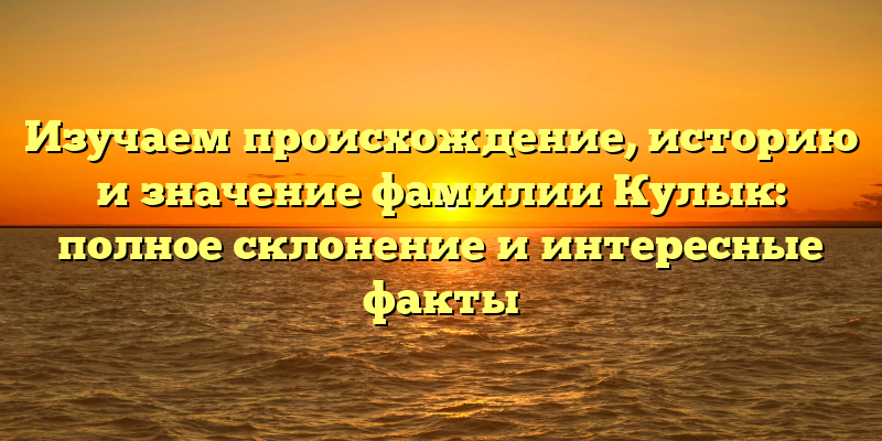 Изучаем происхождение, историю и значение фамилии Кулык: полное склонение и интересные факты