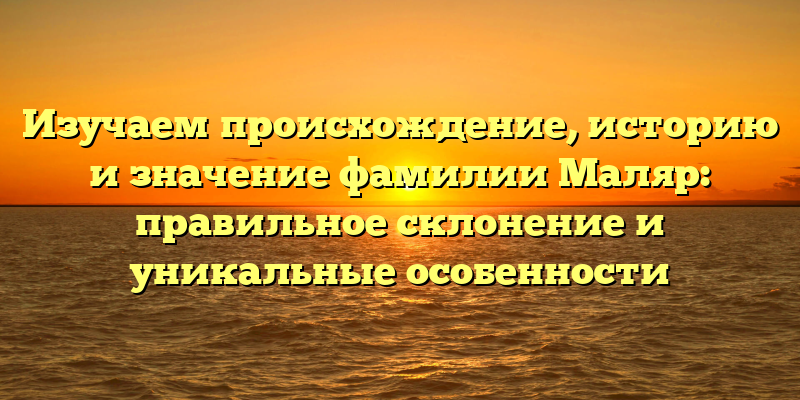 Изучаем происхождение, историю и значение фамилии Маляр: правильное склонение и уникальные особенности