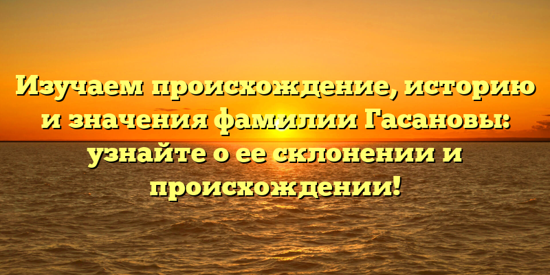 Изучаем происхождение, историю и значения фамилии Гасановы: узнайте о ее склонении и происхождении!