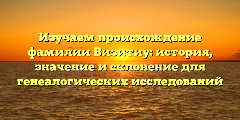 Изучаем происхождение фамилии Визитиу: история, значение и склонение для генеалогических исследований