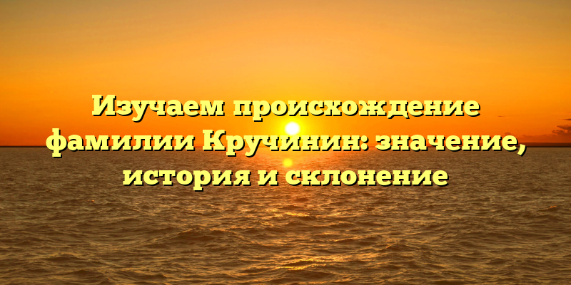 Изучаем происхождение фамилии Кручинин: значение, история и склонение