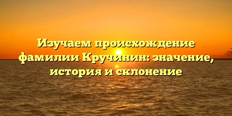 Изучаем происхождение фамилии Кручинин: значение, история и склонение Изучаем происхождение фамилии Кручинин: значение, история и склонение
