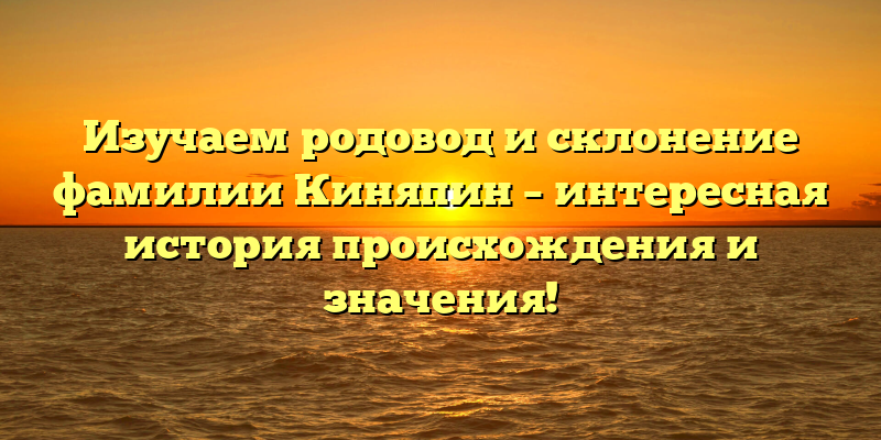 Изучаем родовод и склонение фамилии Киняпин – интересная история происхождения и значения!