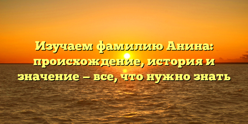 Изучаем фамилию Анина: происхождение, история и значение — все, что нужно знать