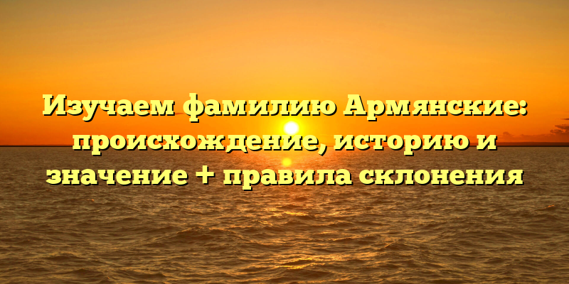 Изучаем фамилию Армянские: происхождение, историю и значение + правила склонения