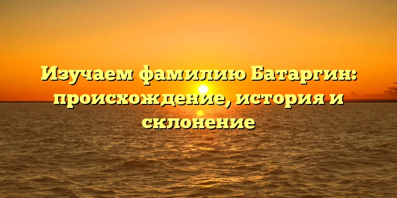 Изучаем фамилию Батаргин: происхождение, история и склонение