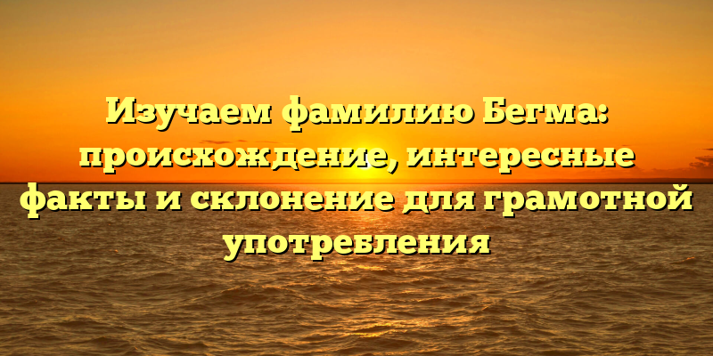 Изучаем фамилию Бегма: происхождение, интересные факты и склонение для грамотной употребления
