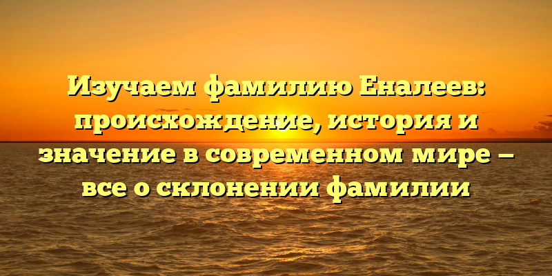 Изучаем фамилию Еналеев: происхождение, история и значение в современном мире — все о склонении фамилии