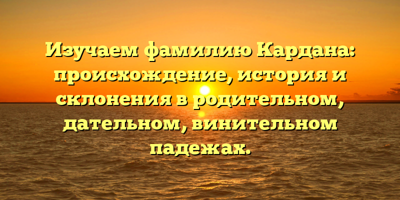 Изучаем фамилию Кардана: происхождение, история и склонения в родительном, дательном, винительном падежах.