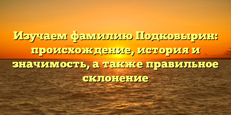 Изучаем фамилию Подковырин: происхождение, история и значимость, а также правильное склонение