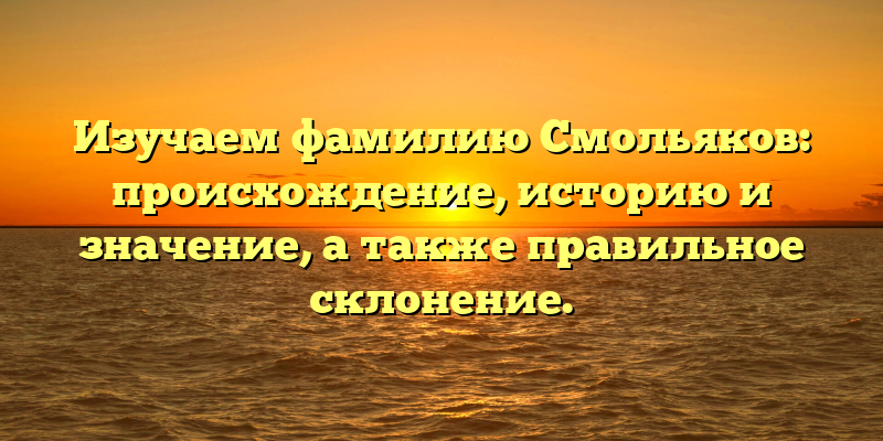 Изучаем фамилию Смольяков: происхождение, историю и значение, а также правильное склонение.