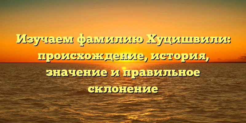 Изучаем фамилию Хуцишвили: происхождение, история, значение и правильное склонение