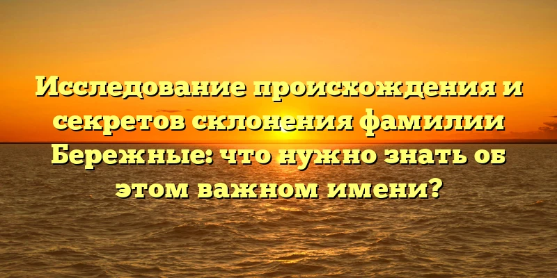 Исследование происхождения и секретов склонения фамилии Бережные: что нужно знать об этом важном имени?