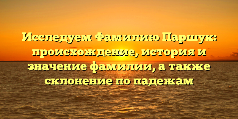 Исследуем Фамилию Паршук: происхождение, история и значение фамилии, а также склонение по падежам