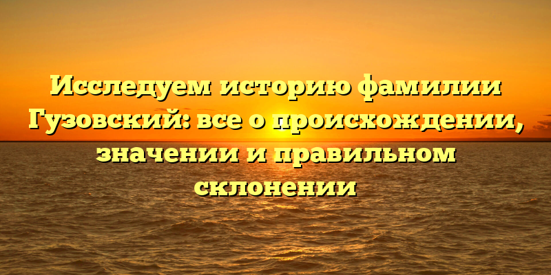 Исследуем историю фамилии Гузовский: все о происхождении, значении и правильном склонении