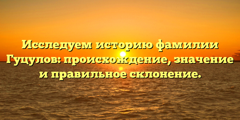 Исследуем историю фамилии Гуцулов: происхождение, значение и правильное склонение.