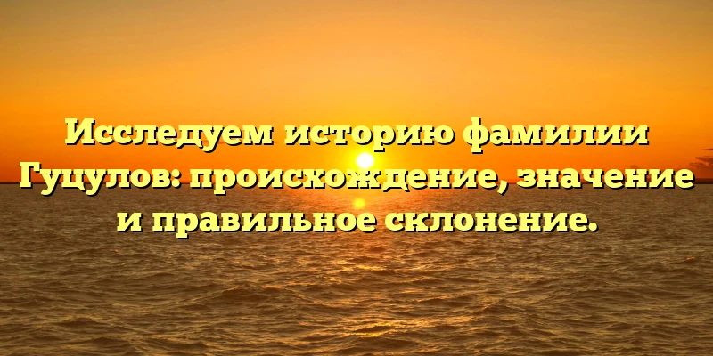 Исследуем историю фамилии Гуцулов: происхождение, значение и правильное склонение. Исследуем историю фамилии Гуцулов: происхождение, значение и правильное склонение.