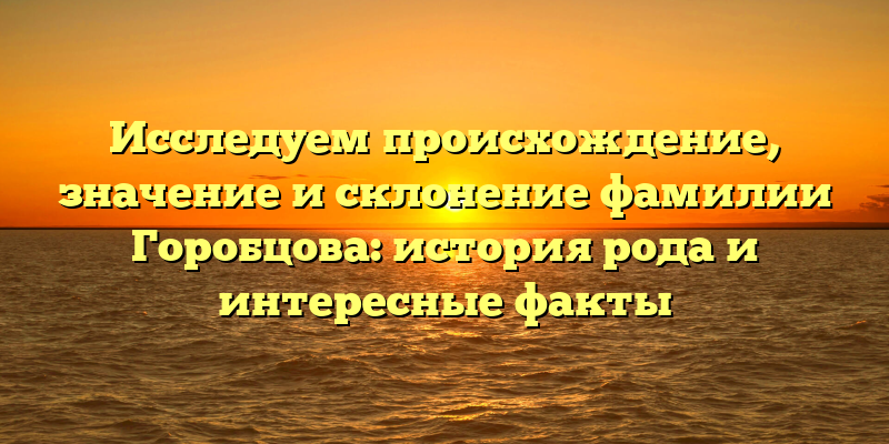 Исследуем происхождение, значение и склонение фамилии Горобцова: история рода и интересные факты