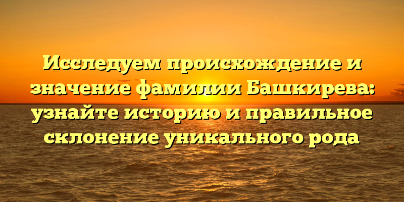 Исследуем происхождение и значение фамилии Башкирева: узнайте историю и правильное склонение уникального рода