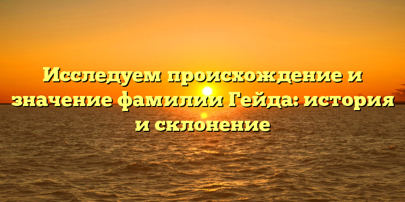 Исследуем происхождение и значение фамилии Гейда: история и склонение