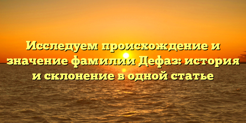 Исследуем происхождение и значение фамилии Дефаз: история и склонение в одной статье
