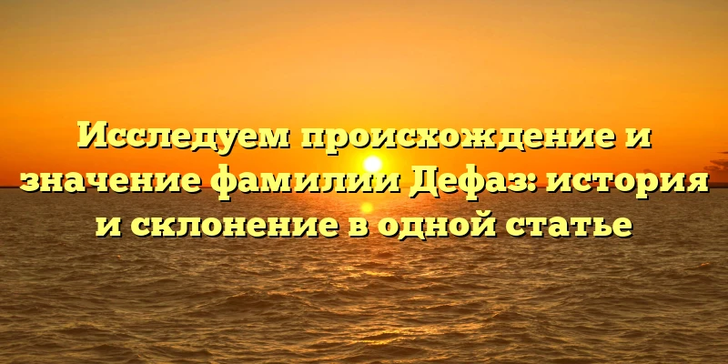 Исследуем происхождение и значение фамилии Дефаз: история и склонение в одной статье