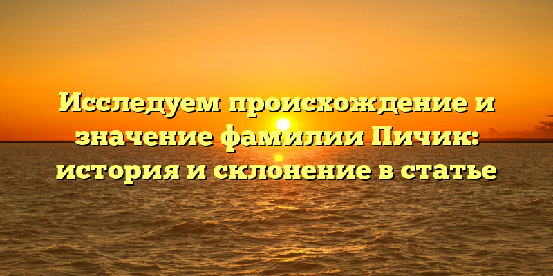 Исследуем происхождение и значение фамилии Пичик: история и склонение в статье