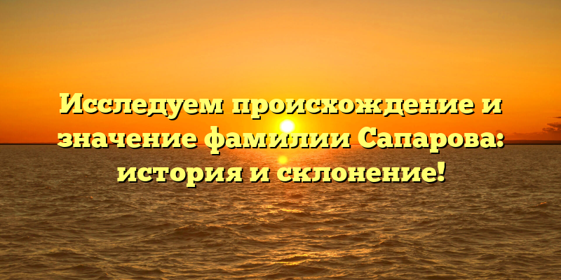 Исследуем происхождение и значение фамилии Сапарова: история и склонение!