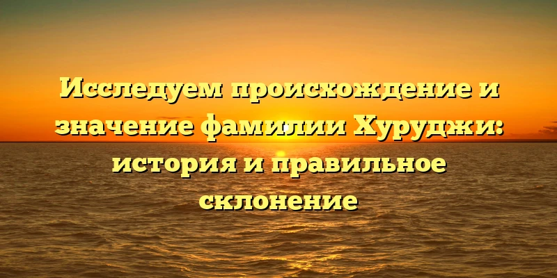 Исследуем происхождение и значение фамилии Хуруджи: история и правильное склонение Исследуем происхождение и значение фамилии Хуруджи: история и правильное склонение