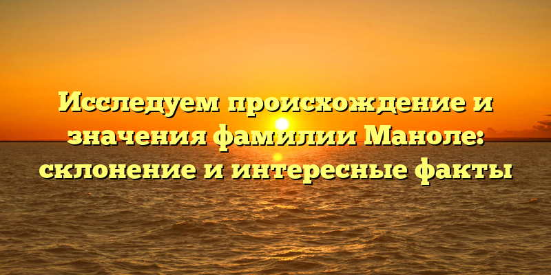Исследуем происхождение и значения фамилии Маноле: склонение и интересные факты