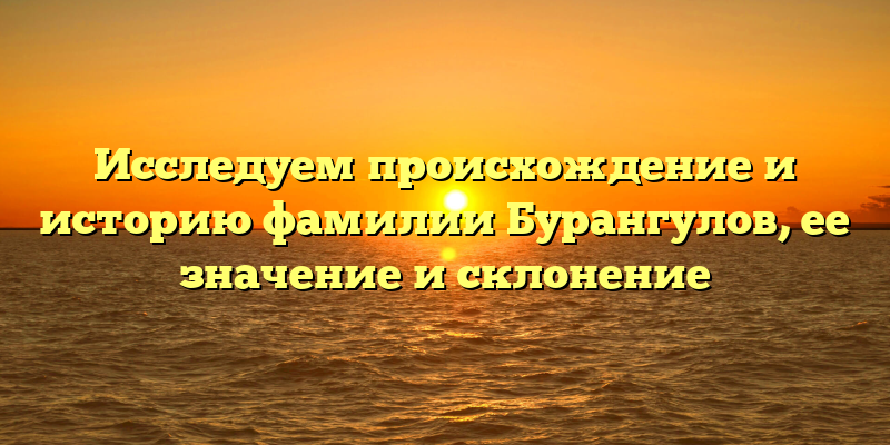 Исследуем происхождение и историю фамилии Бурангулов, ее значение и склонение