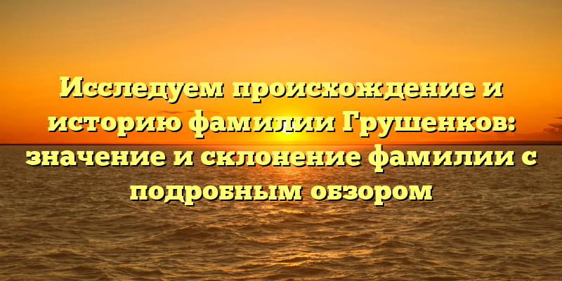 Исследуем происхождение и историю фамилии Грушенков: значение и склонение фамилии с подробным обзором