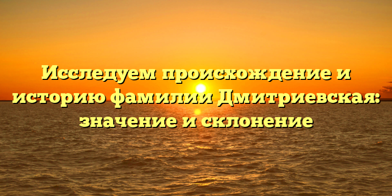 Исследуем происхождение и историю фамилии Дмитриевская: значение и склонение