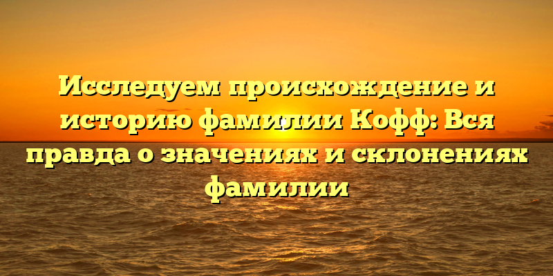 Исследуем происхождение и историю фамилии Кофф: Вся правда о значениях и склонениях фамилии