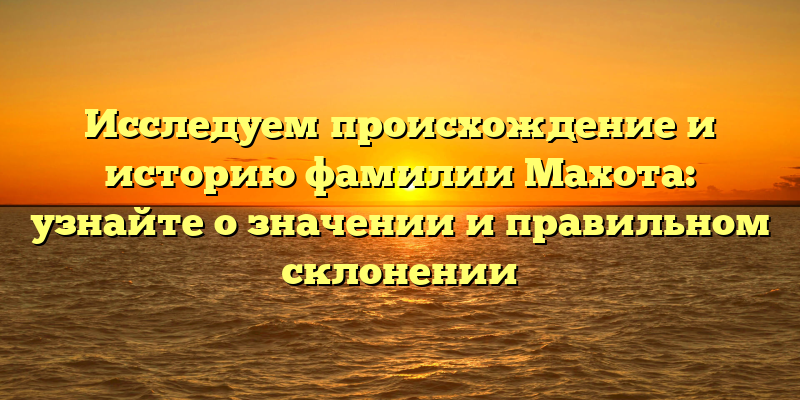 Исследуем происхождение и историю фамилии Махота: узнайте о значении и правильном склонении