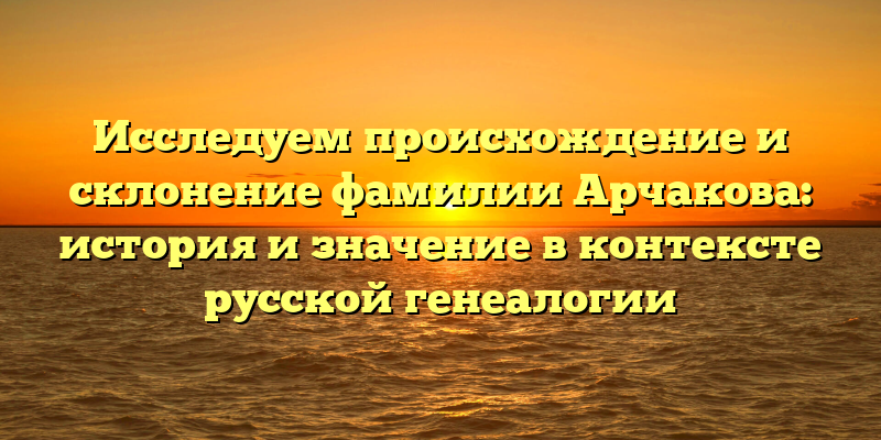 Исследуем происхождение и склонение фамилии Арчакова: история и значение в контексте русской генеалогии