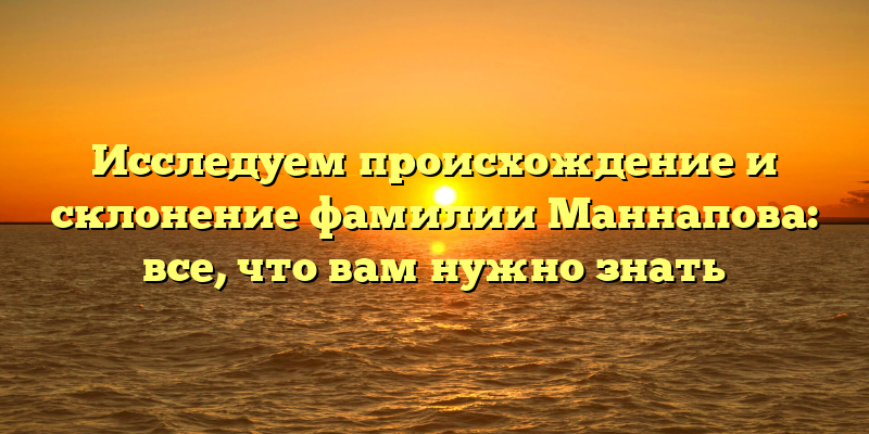 Исследуем происхождение и склонение фамилии Маннапова: все, что вам нужно знать