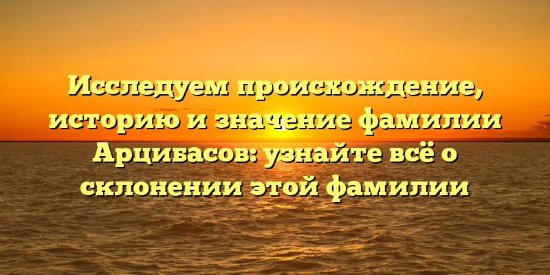 Исследуем происхождение, историю и значение фамилии Арцибасов: узнайте всё о склонении этой фамилии