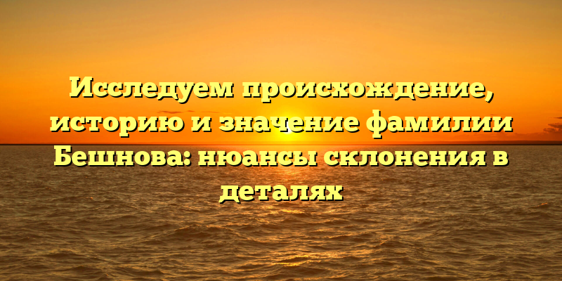 Исследуем происхождение, историю и значение фамилии Бешнова: нюансы склонения в деталях