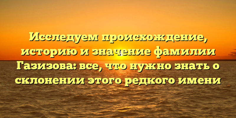 Исследуем происхождение, историю и значение фамилии Газизова: все, что нужно знать о склонении этого редкого имени