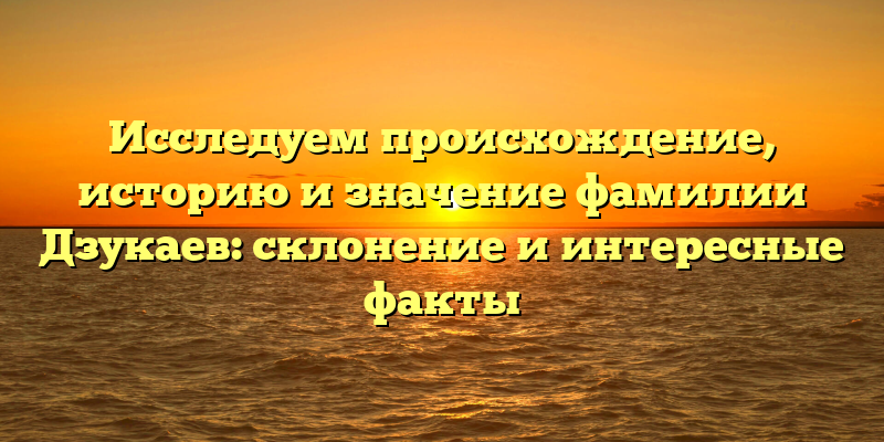 Исследуем происхождение, историю и значение фамилии Дзукаев: склонение и интересные факты