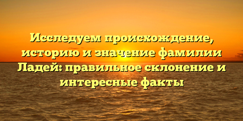 Исследуем происхождение, историю и значение фамилии Ладей: правильное склонение и интересные факты