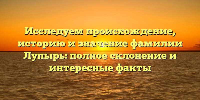 Исследуем происхождение, историю и значение фамилии Лупырь: полное склонение и интересные факты