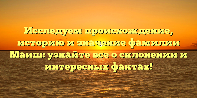 Исследуем происхождение, историю и значение фамилии Маиш: узнайте все о склонении и интересных фактах!