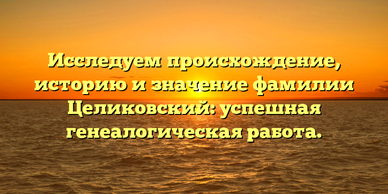 Исследуем происхождение, историю и значение фамилии Целиковский: успешная генеалогическая работа.