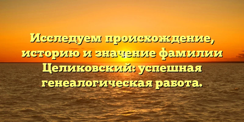 Исследуем происхождение, историю и значение фамилии Целиковский: успешная генеалогическая работа.