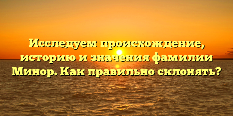 Исследуем происхождение, историю и значения фамилии Минор. Как правильно склонять?
